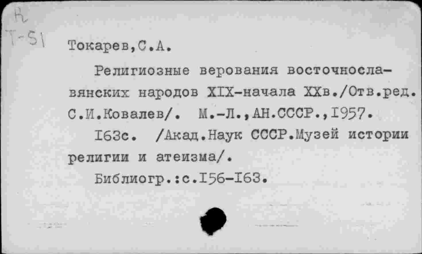 ﻿Токаре в, С. А.
Религиозные верования восточнославянских народов ХТХ-начала ХХв./Отв.ред. С.И.Ковалев/. М.-Л.,АН.СССР.,1957» 163с. /Акад.Наук СССР.Музей истории религии и атеизма/.
Библиогр.:с.156-163.